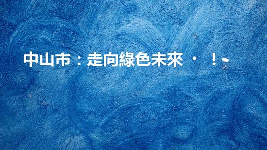 中山市：走向綠色未來！--探討中山節(jié)能環(huán)保新動(dòng)能